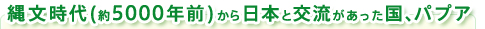 縄文時代(約5000年前)から日本と交流があった国、パプア